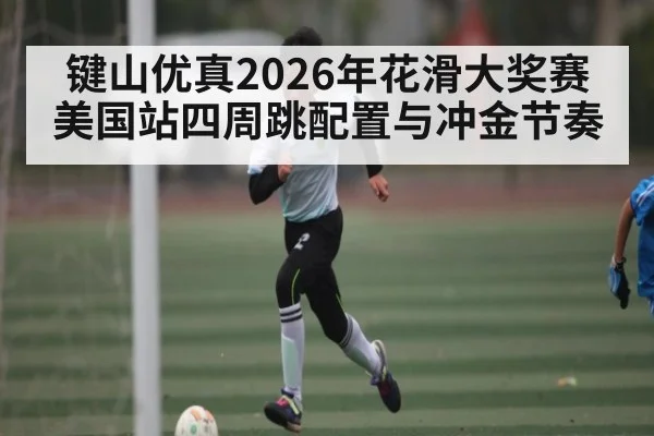 键山优真2026年花滑大奖赛美国站四周跳配置与冲金节奏